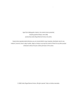 IV
Apart from bibliographic citations, the contents herein presented,
including graphical design, were solely
produced by Carlos Miguel Barreira Ferreira, the author.
Except where expressly stated otherwise, you are not permitted to copy, broadcast, download, store (in any
medium), transmit, show or play in public, adapt or change in any way the content of thesis for any other purpose
whatsoever without the prior written permission of the author.
© 2006 Carlos Miguel Barreira Ferreira. All rights reserved. Todos os direitos reservados.
 