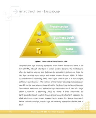 introduction •
BACKGROUND
Hacking with SQL Injection Exposed40
Figure 8 - Classic Three-Tier Web Architecture Model
The presentation layer is typically represented by an Internet Browser and comes in the
form of HTML, although other types of content could be delivered. The middle layer is
where the business rules and logic that drives the application is defined, and finally, the
data layer providing data storage and retrieval services (Buehrer, Weide, & Sivilotti
2005;Landsmann & Strömberg 2003). These layers could be part of a more complex
architecture as in Figure 2 - The Evolution of Information Technology Architectures on
page 27, but the base actors are those defined by the classic three-tier Web architecture.
The database, Web server and application logic components are all parts of a larger
system (Landsmann & Strömberg 2003) no matter if these components are
tightly-coupled or loosely-coupled. Flaws in one component will certainly jeopardize the
whole solution as a chain is never stronger than its weakest link. Because this research
focuses on the bottom layer, the data layer, the remaining layers will not be described in
detail.
PPrreesseennttaattiioonn
IInntteerrnneett BBrroowwsseerr aanndd HHTTMMLL
BBuussiinneessss LLooggiicc
EEnnccaappssuullaatteedd BBuussiinneessss OObbjjeeccttss
DDaattaa
RReellaattiioonnaall DDaattaabbaassee
 