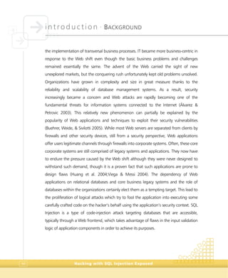 introduction •
BACKGROUND
Hacking with SQL Injection Exposed44
the implementation of transversal business processes. IT became more business-centric in
response to the Web shift even though the basic business problems and challenges
remained essentially the same. The advent of the Web carried the sight of new
unexplored markets, but the conquering rush unfortunately kept old problems unsolved.
Organizations have grown in complexity and size in great measure thanks to the
reliability and scalability of database management systems. As a result, security
increasingly became a concern and Web attacks are rapidly becoming one of the
fundamental threats for information systems connected to the Internet (Álvarez &
Petrovic 2003). This relatively new phenomenon can partially be explained by the
popularity of Web applications and techniques to exploit their security vulnerabilities
(Buehrer, Weide, & Sivilotti 2005). While most Web servers are separated from clients by
firewalls and other security devices, still from a security perspective, Web applications
offer users legitimate channels through firewalls into corporate systems. Often, these core
corporate systems are still comprised of legacy systems and applications. They now have
to endure the pressure caused by the Web shift although they were never designed to
withstand such demand, though it is a proven fact that such applications are prone to
design flaws (Huang et al. 2004;Viega & Messi 2004). The dependency of Web
applications on relational databases and core business legacy systems and the role of
databases within the organizations certainly elect them as a tempting target. This lead to
the proliferation of logical attacks which try to fool the application into executing some
carefully crafted code on the hacker’s behalf using the application’s security context. SQL
Injection is a type of code-injection attack targeting databases that are accessible,
typically through a Web frontend, which takes advantage of flaws in the input validation
logic of application components in order to achieve its purposes.
 
