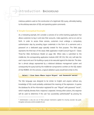 introduction •
BACKGROUND
Hacking with SQL Injection Exposed46
malicious patterns used on the construction of a legitimate SQL query, ultimately leading
to the arbitrary execution of SQL and operating system commands.
4Simple Conceptual Example
As a motivating example, let’s consider a scenario of an online banking application that
allows customers to log in and view their accounts, make payments, and so on and so
forth. In order to access these services, customers must undergo a compulsory
authentication step by providing logon credentials in the form of a username and a
password on a dedicated page specially created for that purpose. This Web page
represents the third tear of the classic Web application model (consult Figure 8 - Classic
Three-Tier Web Architecture Model on page 40). When data is submitted to the
middle-tier, the corresponding applicative modules (ASP, JSP, CGI, Perl, etc.) will take the
user’s input and use it for building a query to be executed against the data-tier. The data-
tier is almost always represented by a relational database management system and
consequently the query built by the middle-tier components is written on the SQL dialect
of that RDBMS. On this scenario, a typical validation query would look similar to this:
The SQL language was designed to be similar to English and anyone without any
knowledge of SQL could probably understand the meaning of the expression. It queries
the database for all the information registered for user “Miguel” with password “secret”,
which implicitly denotes that a response is expected. Among other actions, this response
will be used to determine if the user has successfully authenticated6
by proving his
6
Authentication is only one out of three principal mechanisms applied for ensuring security’s key goals.
Encryption and access control complete this set.
Select * From Users Where Login='Miguel' and Password='secret'
 