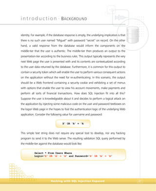 introduction •
BACKGROUND
Hacking with SQL Injection Exposed 47
identity. For example, if the database response is empty, the underlying implication is that
there is no such user named “Miguel” with password “secret” on record. On the other
hand, a valid response from the database would inform the components on the
middle-tier that the user is authentic. The middle-tier then produces an output to the
presentation-tier according to the business rules. This output typically represents the very
next Web page the user is presented with and its contents are contextualized according
to the user data returned by the database. Furthermore, it is common for this output to
contain a security token which will enable the user to perform various consequent actions
on the application without the need for re-authenticating. In this scenario, the output
should be a Web frontend containing a security cookie and exhibiting a set of menus
with options that enable the user to view his account movements, make payments and
perform all sorts of financial transactions. How does SQL Injection fit into all this?
Suppose the user is knowledgeable about it and decides to perform a logical attack on
the application by injecting some malicious code on the user and password textboxes on
the logon Web page in the hopes to fool the authentication logic of the underlying Web
application. Consider the following value for username and password:
This simple text string does not require any special tool to develop, nor any hacking
program to send it to the Web server. The resulting validation SQL query performed by
the middle-tier against the database would look like:
Select * From Users Where
Login='X' OR 'A' = 'A' and Password='X' OR 'A' = 'A'
X' OR 'A' = 'A
 