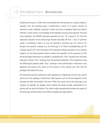 introduction •
BACKGROUND
Hacking with SQL Injection Exposed48
Analyzing this query is a little more complicated than the previous as a logical analysis is
required. First, the resulting query is well-formed in terms of its syntax. Second, its
semantics is kept unaltered, meaning no other structures or database objects are therein
referred. In other words, no knowledge of the database structure was required. Third and
most important, the WHERE expression evaluates to true. “A” is equal to “A”, then the
expression evaluates to true. Binary logic dictates that False OR True = True. In common
words, if something is false or is true, for example if someone says «I’m male or I’m
female», the outcome is always true. So if the login is “X’ which is probably false, but “A”
is always equal to “A”, then that piece of the expression always evaluates to true. Likewise
happens on the second portion which contains the evaluation of the password. So the
remaining logical expression to evaluate is comparing the “True” resulting from the login
evaluation and the “True” resulting from the password evaluation. This comparison using
the AND logical operator yields “True”, resulting in the authentication mechanism to be
bypassed and proving free access to the account of the unlucky user who had the
privilege to be listed at the top.
All networking security mechanisms were bypassed as a legitimate channel was used to
reach out to the database. Furthermore, Web requests such as the one depicted on the
example are often transmitted in the form HTML form posts. Due to the data load, such
requests are typically not logged, hence making the attack virtually undetected as no
activity trail has been left behind. This rather simple example demonstrates the power of
this technique and the losses it can inflict on people and organizations.
 