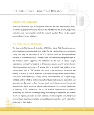 introduction •
ABOUT THIS RESEARCH
Hacking with SQL Injection Exposed 49
ABOUT THIS RESEARCH
Up to now the research topic, its background and status quo have been broadly outlined,
all with the purpose of introducing the goals that stand behind this research, its purpose,
motivation, and most important of all, the research question. These will be properly
addressed over the next subtopics.
4 The Problem and Challenges
The statement of Landsmann & Strömberg (2003) that «Every Web Application using a
relational database can theoretically be a subject for SQL Injection attacks» summarizes in
a very neat way the seriousness of the SQL Injection threat and the overwhelming
challenge of countermeasuring it. Three key points surface from the Background topic as
the foremost factors supporting this statement: a) this type of attacks caught
organizations completely unprepared as it tears down existing security barriers, thereby
shattering existing investments in IT security; b) it is a relatively new problem as the
Internet comes forth as “The” catalyser responsible for the increase on the number and
diversity of attacks; c) lack of awareness is probably the single most important factor
accountable for this technique’s success, causing other researchers and IT experts to get
held back on their efforts to further investigate and address this issue in a consistent and
systematic way. By now it is clear the edge stands on the hacker community side and
literature states that it seems that only minimal resources are being invested (Landsmann
& Strömberg 2003). Furthermore, the lack of academic literature on the subject is
astonishing, and while the IT industry has begun awakening to the problem, the number
of rich and ingenious available resources scattered across hacking sites and underground
communities is absolutely remarkable compared to what researchers and IT experts have
as baseline for their studies.
 