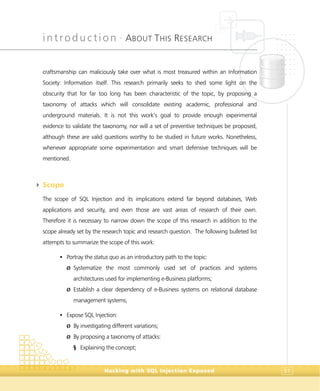 introduction •
ABOUT THIS RESEARCH
Hacking with SQL Injection Exposed 51
craftsmanship can maliciously take over what is most treasured within an Information
Society: Information itself. This research primarily seeks to shed some light on the
obscurity that for far too long has been characteristic of the topic, by proposing a
taxonomy of attacks which will consolidate existing academic, professional and
underground materials. It is not this work’s goal to provide enough experimental
evidence to validate the taxonomy, nor will a set of preventive techniques be proposed,
although these are valid questions worthy to be studied in future works. Nonetheless,
whenever appropriate some experimentation and smart defensive techniques will be
mentioned.
4 Scope
The scope of SQL Injection and its implications extend far beyond databases, Web
applications and security, and even those are vast areas of research of their own.
Therefore it is necessary to narrow down the scope of this research in addition to the
scope already set by the research topic and research question. The following bulleted list
attempts to summarize the scope of this work:
• Portray the status quo as an introductory path to the topic:
Ø Systematize the most commonly used set of practices and systems
architectures used for implementing e-Business platforms;
Ø Establish a clear dependency of e-Business systems on relational database
management systems;
• Expose SQL Injection:
Ø By investigating different variations;
Ø By proposing a taxonomy of attacks:
§ Explaining the concept;
 