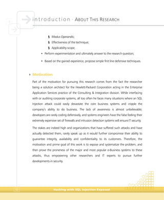 introduction •
ABOUT THIS RESEARCH
Hacking with SQL Injection Exposed52
§ Modus Operandis;
§ Effectiveness of the technique;
§ Applicability scope;
• Perform experimentation and ultimately answer to the research question;
• Based on the gained experience, propose simple first line defensive techniques.
4 Motivation
Part of the motivation for pursuing this research comes from the fact the researcher
being a solution architect for the Hewlett-Packard Corporation acting in the Enterprise
Application Services practice of the Consulting & Integration division. While interfacing
with or auditing corporate systems, all too often he faces many situations where an SQL
Injection attack could easily devastate the core business systems and cripple the
company’s ability to do business. The lack of awareness is almost unbelievable;
developers are rarely coding defensively, and systems engineers have the false feeling their
extremely expensive set of firewalls and intrusion detection systems will ensure IT security.
The stakes are indeed high and organizations that have suffered such attacks and have
actually detected them, rarely speak up as it would further compromise their ability to
guarantee integrity, availability and confidentiality to its customers. Therefore, the
motivation and prime goal of this work is to expose and systematize the problem, and
then prove the proneness of the major and most popular e-Business systems to these
attacks, thus empowering other researchers and IT experts to pursue further
developments in security.
 