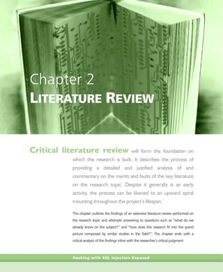 Hacking with SQL Injection Exposed
Chapter 2
LITERATURE REVIEW
Critical literature review will form the foundation on
which the research is built. It describes the process of
providing a detailed and justified analysis of and
commentary on the merits and faults of the key literature
on the research topic. Despite it generally is an early
activity, the process can be likened to an upward spiral
mounting throughout the project’s lifespan.
This chapter outlines the findings of an extensive literature review performed on
the research topic and attempts answering to questions such as “what do we
already know on the subject?” and “how does this research fit into the grand
picture composed by similar studies in the field?”. The chapter ends with a
critical analysis of the findings inline with the researcher’s critical judgment
 