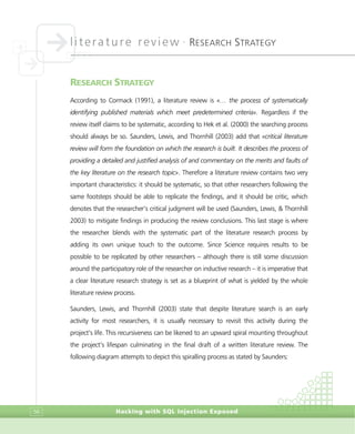 literature review •
RESEARCH STRATEGY
Hacking with SQL Injection Exposed56
RESEARCH STRATEGY
According to Cormack (1991), a literature review is «… the process of systematically
identifying published materials which meet predetermined criteria». Regardless if the
review itself claims to be systematic, according to Hek et al. (2000) the searching process
should always be so. Saunders, Lewis, and Thornhill (2003) add that «critical literature
review will form the foundation on which the research is built. It describes the process of
providing a detailed and justified analysis of and commentary on the merits and faults of
the key literature on the research topic». Therefore a literature review contains two very
important characteristics: it should be systematic, so that other researchers following the
same footsteps should be able to replicate the findings, and it should be critic, which
denotes that the researcher’s critical judgment will be used (Saunders, Lewis, & Thornhill
2003) to mitigate findings in producing the review conclusions. This last stage is where
the researcher blends with the systematic part of the literature research process by
adding its own unique touch to the outcome. Since Science requires results to be
possible to be replicated by other researchers – although there is still some discussion
around the participatory role of the researcher on inductive research – it is imperative that
a clear literature research strategy is set as a blueprint of what is yielded by the whole
literature review process.
Saunders, Lewis, and Thornhill (2003) state that despite literature search is an early
activity for most researchers, it is usually necessary to revisit this activity during the
project’s life. This recursiveness can be likened to an upward spiral mounting throughout
the project’s lifespan culminating in the final draft of a written literature review. The
following diagram attempts to depict this spiralling process as stated by Saunders:
 