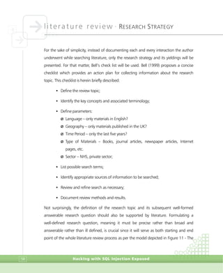 literature review •
RESEARCH STRATEGY
Hacking with SQL Injection Exposed58
For the sake of simplicity, instead of documenting each and every interaction the author
underwent while searching literature, only the research strategy and its yieldings will be
presented. For that matter, Bell’s check list will be used. Bell (1999) proposes a concise
checklist which provides an action plan for collecting information about the research
topic. This checklist is herein briefly described:
• Define the review topic;
• Identify the key concepts and associated terminology;
• Define parameters:
Ø Language – only materials in English?
Ø Geography – only materials published in the UK?
Ø Time Period – only the last five years?
Ø Type of Materials – Books, journal articles, newspaper articles, Internet
pages, etc.
Ø Sector – NHS, private sector;
• List possible search terms;
• Identify appropriate sources of information to be searched;
• Review and refine search as necessary;
• Document review methods and results.
Not surprisingly, the definition of the research topic and its subsequent well-formed
answerable research question should also be supported by literature. Formulating a
well-defined research question, meaning it must be precise rather than broad and
answerable rather than ill defined, is crucial since it will serve as both starting and end
point of the whole literature review process as per the model depicted in Figure 11 - The
 