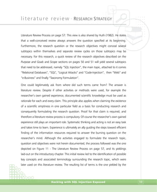 literature review •
RESEARCH STRATEGY
Hacking with SQL Injection Exposed 59
Literature Review Process on page 57. This view is also shared by Huth (1982). He states
that a well-conceived review always answers the question specified at its beginning.
Furthermore, the research question or the research objectives might conceal several
subtopics within themselves and separate review cycles on those subtopics may be
necessary. For this research, a quick review of the research objectives described on the
Purpose and Goals and Scope sections on pages 50 and 51 will yield several subtopics
that need to be addressed, namely “SQL Injection”, the main topic, attached to it comes
“Relational Databases”, “SQL”, “Logical Attacks” and “Code-Injection”, then “Web” and
“e-Business” and finally “Taxonomy Formulation”.
One could legitimately ask from where did such terms came from? The answer is
literature review. Despite if other activities or methods were used, for example the
researcher’s own gained experience, documented scientific knowledge must be used as
rationale for each and every claim. This principle also applies when claiming the existence
of a scientific emptiness in one particular field as a basis for conducting research and
consequently formulating the research question. Proof for that claim is required, and
therefore a literature review process is compulsory. Of course the researcher’s own gained
experience still plays an important role. Systematic thinking and acting is not an easy task
and takes time to learn. Experience is ultimately an ally guiding the steps toward efficient
finding of the information resources required to answer the burning question on the
researcher’s mind. Although the activities engaged to formulate the research topic,
question and objectives were not herein documented, the process followed was the one
depicted on Figure 11 - The Literature Review Process on page 57, and its yieldings
laid-out on the introductory chapter. This initial review led to the identification of possible
key concepts and associated terminology surrounding the research topic, which were
later used on this literature review. The resulting list of terms is the one yielded by the
 