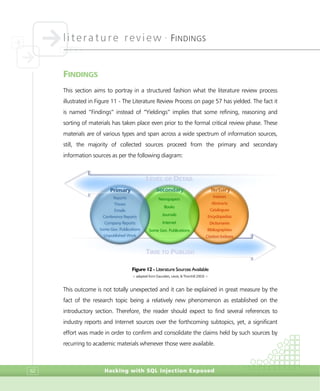 literature review •
FINDINGS
Hacking with SQL Injection Exposed62
FINDINGS
This section aims to portray in a structured fashion what the literature review process
illustrated in Figure 11 - The Literature Review Process on page 57 has yielded. The fact it
is named “Findings” instead of “Yieldings” implies that some refining, reasoning and
sorting of materials has taken place even prior to the formal critical review phase. These
materials are of various types and span across a wide spectrum of information sources,
still, the majority of collected sources proceed from the primary and secondary
information sources as per the following diagram:
Figure 12 - Literature Sources Available
> adapted from (Saunders, Lewis, & Thornhill 2003) <
This outcome is not totally unexpected and it can be explained in great measure by the
fact of the research topic being a relatively new phenomenon as established on the
introductory section. Therefore, the reader should expect to find several references to
industry reports and Internet sources over the forthcoming subtopics, yet, a significant
effort was made in order to confirm and consolidate the claims held by such sources by
recurring to academic materials whenever those were available.
Reports
Theses
Emails
Conference Reports
Company Reports
Some Gov. Publications
Unpublished Work
PPrriimmaarryy SSeeccoonnddaarryy TTeerrttiiaarryy
LEVEL OF DETAIL
TIME TO PUBLISH
Newspapers
Books
Journals
Internet
Some Gov. Publications
Indexes
Abstracts
Catalogues
Encyclopedias
Dictionaries
Bibliographies
Citation Indexes
 