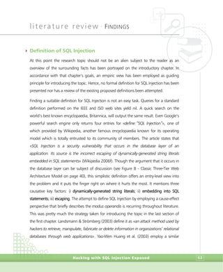 literature review •
FINDINGS
Hacking with SQL Injection Exposed 63
4 Definition of SQL Injection
At this point the research topic should not be an alien subject to the reader as an
overview of the surrounding facts has been portrayed on the introductory chapter. In
accordance with that chapter’s goals, an empiric view has been employed as guiding
principle for introducing the topic. Hence, no formal definition for SQL Injection has been
presented nor has a review of the existing proposed definitions been attempted.
Finding a suitable definition for SQL Injection is not an easy task. Queries for a standard
definition performed on the IEEE and ISO web sites yield nil. A quick search on the
world’s best known encyclopaedia, Britannica, will output the same result. Even Google’s
powerful search engine only returns four entries for «define:”SQL Injection”», one of
which provided by Wikipedia, another famous encyclopaedia known for its operating
model which is totally entrusted to its community of members. The article states that
«SQL Injection is a security vulnerability that occurs in the database layer of an
application. Its source is the incorrect escaping of dynamically-generated string literals
embedded in SQL statements» (Wikipedia 2006f). Though the argument that it occurs in
the database layer can be subject of discussion (see Figure 8 - Classic Three-Tier Web
Architecture Model on page 40), this simplistic definition offers an entry-level view into
the problem and it puts the finger right on where it hurts the most. It mentions three
causative key factors: i) dynamically-generated string literals; ii) embedding into SQL
statements; iii) escaping. The attempt to define SQL Injection by employing a cause-effect
perspective that briefly describes the modus operandis is recurring throughout literature.
This was pretty much the strategy taken for introducing the topic in the last section of
the first chapter. Landsmann & Strömberg (2003) define it as «an attack method used by
hackers to retrieve, manipulate, fabricate or delete information in organizations’ relational
databases through web applications». Yao-Wen Huang et al. (2003) employ a similar
 