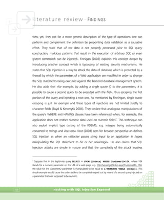 literature review •
FINDINGS
Hacking with SQL Injection Exposed64
view, yet, they opt for a more generic description of the type of operations one can
perform and complement the definition by pinpointing data validation as a causative
effect. They state that «if the data is not properly processed prior to SQL query
construction, malicious patterns that result in the execution of arbitrary SQL or even
system commands can be injected». Finnigan (2002) explores this concept deeper by
introducing another concept which is bypassing of existing security mechanisms. He
states that SQL Injection is a way to attack the data of database which is protected by a
firewall by which the parameters of a Web application are modified in order to change
the SQL statements being executed against the backend database management system.
He also adds that «for example, by adding a single quote (‘) to the parameters, it is
possible to cause a second query to be executed with the first», thus escaping the first
portion of the query and injecting a new one. As mentioned by Finningan, single-quote
escaping is just an example and these types of injections are not limited strictly to
character fields (Boyd & Keromytis 2004). They declare that analogous manipulations of
the query’s WHERE and HAVING clauses have been referenced when, for example, the
application does not restrict numeric data used on numeric fields7
. This technique can
also exploit implicit type casting of the RDBMS, e.g. integers being automatically
converted to strings and vice-versa. Kost (2003) opts for broader perspective an defines
SQL Injection as when an «attacker passes string input to an application in hopes
manipulating the SQL statement to his or her advantage». He also claims that SQL
Injection attacks are simple in nature and that the complexity of the attack involves
7
Suppose that in this legitimate query SELECT * FROM [Orders] WHERE CustomerID=104, where 104
stands for a numeric parameter on the URL of a web page, e.g. http://server/getOrders.aspx?CustomerID=104,
the value for the CustomerID parameter is manipulated to be equal to 1;TRUNCATE TABLE [Orders]. This
simple example would cause the orders table to be completely wiped out by means of a second query injected on
a parameter that was supposed to be numeric.
 