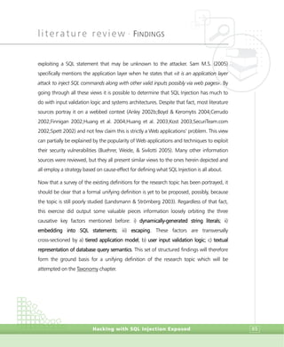 literature review •
FINDINGS
Hacking with SQL Injection Exposed 65
exploiting a SQL statement that may be unknown to the attacker. Sam M.S. (2005)
specifically mentions the application layer when he states that «it is an application layer
attack to inject SQL commands along with other valid inputs possibly via web pages». By
going through all these views it is possible to determine that SQL Injection has much to
do with input validation logic and systems architectures. Despite that fact, most literature
sources portray it on a webbed context (Anley 2002b;Boyd & Keromytis 2004;Cerrudo
2002;Finnigan 2002;Huang et al. 2004;Huang et al. 2003;Kost 2003;SecuriTeam.com
2002;Spett 2002) and not few claim this is strictly a Web applications’ problem. This view
can partially be explained by the popularity of Web applications and techniques to exploit
their security vulnerabilities (Buehrer, Weide, & Sivilotti 2005). Many other information
sources were reviewed, but they all present similar views to the ones herein depicted and
all employ a strategy based on cause-effect for defining what SQL Injection is all about.
Now that a survey of the existing definitions for the research topic has been portrayed, it
should be clear that a formal unifying definition is yet to be proposed, possibly, because
the topic is still poorly studied (Landsmann & Strömberg 2003). Regardless of that fact,
this exercise did output some valuable pieces information loosely orbiting the three
causative key factors mentioned before: i) dynamically-generated string literals; ii)
embedding into SQL statements; iii) escaping. These factors are transversally
cross-sectioned by a) tiered application model; b) user input validation logic; c) textual
representation of database query semantics. This set of structured findings will therefore
form the ground basis for a unifying definition of the research topic which will be
attempted on the Taxonomy chapter.
 