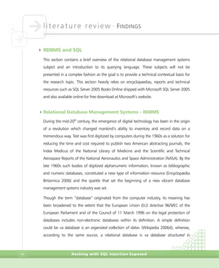 literature review •
FINDINGS
Hacking with SQL Injection Exposed66
4 RDBMS and SQL
This section contains a brief overview of the relational database management systems
subject and an introduction to its querying language. These subjects will not be
presented in a complex fashion as the goal is to provide a technical contextual basis for
the research topic. This section heavily relies on encyclopaedias, reports and technical
resources such as SQL Server 2005 Books Online shipped with Microsoft SQL Server 2005
and also available online for free download at Microsoft’s website.
4Relational Database Management Systems – RDBMS
During the mid-20th
century, the emergence of digital technology has been in the origin
of a revolution which changed mankind’s ability to inventory and record data on a
tremendous way. Text was first digitized by computers during the 1960s as a solution for
reducing the time and cost required to publish two American abstracting journals, the
Index Medicus of the National Library of Medicine and the Scientific and Technical
Aerospace Reports of the National Aeronautics and Space Administration (NASA). By the
late 1960s such bodies of digitized alphanumeric information, known as bibliographic
and numeric databases, constituted a new type of information resource (Encyclopædia
Britannica 2006) and the sparkle that set the beginning of a new vibrant database
management systems industry was set.
Though the term “database” originated from the computer industry, its meaning has
been broadened to the extent that the European Union (EU) directive 96/9/EC of the
European Parliament and of the Council of 11 March 1996 on the legal protection of
databases includes non-electronic databases within its definition. A simple definition
could be «a database is an organized collection of data» (Wikipedia 2006d), whereas,
according to the same source, a relational database is «a database structured in
 