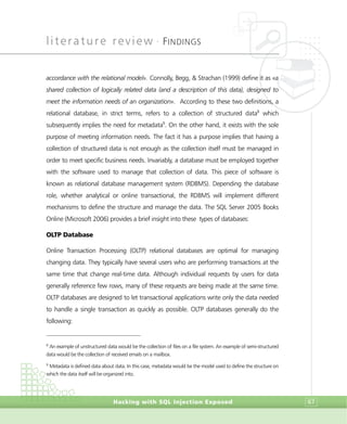 literature review •
FINDINGS
Hacking with SQL Injection Exposed 67
accordance with the relational model». Connolly, Begg, & Strachan (1999) define it as «a
shared collection of logically related data (and a description of this data), designed to
meet the information needs of an organization». According to these two definitions, a
relational database, in strict terms, refers to a collection of structured data8
which
subsequently implies the need for metadata9
. On the other hand, it exists with the sole
purpose of meeting information needs. The fact it has a purpose implies that having a
collection of structured data is not enough as the collection itself must be managed in
order to meet specific business needs. Invariably, a database must be employed together
with the software used to manage that collection of data. This piece of software is
known as relational database management system (RDBMS). Depending the database
role, whether analytical or online transactional, the RDBMS will implement different
mechanisms to define the structure and manage the data. The SQL Server 2005 Books
Online (Microsoft 2006) provides a brief insight into these types of databases:
OLTP Database
Online Transaction Processing (OLTP) relational databases are optimal for managing
changing data. They typically have several users who are performing transactions at the
same time that change real-time data. Although individual requests by users for data
generally reference few rows, many of these requests are being made at the same time.
OLTP databases are designed to let transactional applications write only the data needed
to handle a single transaction as quickly as possible. OLTP databases generally do the
following:
8
An example of unstructured data would be the collection of files on a file system. An example of semi-structured
data would be the collection of received emails on a mailbox.
9
Metadata is defined data about data. In this case, metadata would be the model used to define the structure on
which the data itself will be organized into.
 