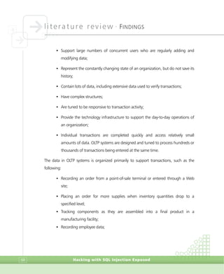 literature review •
FINDINGS
Hacking with SQL Injection Exposed68
• Support large numbers of concurrent users who are regularly adding and
modifying data;
• Represent the constantly changing state of an organization, but do not save its
history;
• Contain lots of data, including extensive data used to verify transactions;
• Have complex structures;
• Are tuned to be responsive to transaction activity;
• Provide the technology infrastructure to support the day-to-day operations of
an organization;
• Individual transactions are completed quickly and access relatively small
amounts of data. OLTP systems are designed and tuned to process hundreds or
thousands of transactions being entered at the same time.
The data in OLTP systems is organized primarily to support transactions, such as the
following:
• Recording an order from a point-of-sale terminal or entered through a Web
site;
• Placing an order for more supplies when inventory quantities drop to a
specified level;
• Tracking components as they are assembled into a final product in a
manufacturing facility;
• Recording employee data;
 