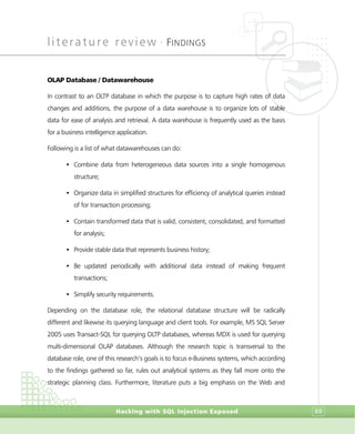 literature review •
FINDINGS
Hacking with SQL Injection Exposed 69
OLAP Database / Datawarehouse
In contrast to an OLTP database in which the purpose is to capture high rates of data
changes and additions, the purpose of a data warehouse is to organize lots of stable
data for ease of analysis and retrieval. A data warehouse is frequently used as the basis
for a business intelligence application.
Following is a list of what datawarehouses can do:
• Combine data from heterogeneous data sources into a single homogenous
structure;
• Organize data in simplified structures for efficiency of analytical queries instead
of for transaction processing;
• Contain transformed data that is valid, consistent, consolidated, and formatted
for analysis;
• Provide stable data that represents business history;
• Be updated periodically with additional data instead of making frequent
transactions;
• Simplify security requirements.
Depending on the database role, the relational database structure will be radically
different and likewise its querying language and client tools. For example, MS SQL Server
2005 uses Transact-SQL for querying OLTP databases, whereas MDX is used for querying
multi-dimensional OLAP databases. Although the research topic is transversal to the
database role, one of this research’s goals is to focus e-Business systems, which according
to the findings gathered so far, rules out analytical systems as they fall more onto the
strategic planning class. Furthermore, literature puts a big emphasis on the Web and
 