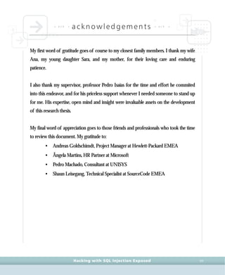 • a c k •
acknowledgements • a c k •
Hacking with SQL Injection Exposed VII
My first word of gratitude goes of course to my closest family members. I thank my wife
Ana, my young daughter Sara, and my mother, for their loving care and enduring
patience.
I also thank my supervisor, professor Pedro Isaías for the time and effort he commited
into this endeavor, and for his priceless support whenever I needed someone to stand up
for me. His expertise, open mind and insight were invaluable assets on the development
of this research thesis.
My final word of appreciation goes to those friends and professionals who took the time
to review this document. My gratitude to:
• Andreas Goldschimdt, Project Manager at Hewlett-Packard EMEA
• Ângela Martins, HR Partner at Microsoft
• Pedro Machado, Consultant at UNISYS
• Shaun Leisegang, Technical Specialist at SourceCode EMEA
 