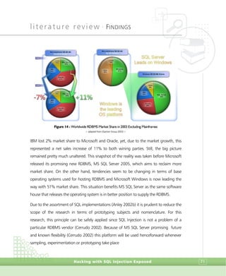 literature review •
FINDINGS
Hacking with SQL Injection Exposed 71
Figure 14 - Worldwide RDBMS Market Share in 2003 Excluding Mainframes
> adapted from (Gartner Group 2003) <
IBM lost 2% market share to Microsoft and Oracle, yet, due to the market growth, this
represented a net sales increase of 11% to both wining parties. Still, the big picture
remained pretty much unaltered. This snapshot of the reality was taken before Microsoft
released its promising new RDBMS, MS SQL Server 2005, which aims to reclaim more
market share. On the other hand, tendencies seem to be changing in terms of base
operating systems used for hosting RDBMS and Microsoft Windows is now leading the
way with 51% market share. This situation benefits MS SQL Server as the same software
house that releases the operating system is in better position to supply the RDBMS.
Due to the assortment of SQL implementations (Anley 2002b) it is prudent to reduce the
scope of the research in terms of prototyping subjects and nomenclature. For this
research, this principle can be safely applied since SQL Injection is not a problem of a
particular RDBMS vendor (Cerrudo 2002). Because of MS SQL Server promising future
and known flexibility (Cerrudo 2002) this platform will be used henceforward whenever
sampling, experimentation or prototyping take place
 