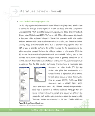 literature review •
FINDINGS
Hacking with SQL Injection Exposed72
4Data Definition Language – DDL
The SQL language has two main divisions: Data Definition Language (DDL), which is used
to define and manage all the objects in an SQL database, and Data Manipulation
Language (DML), which is used to select, insert, update, and delete data in the objects
defined using DDL (Microsoft 2006). The Transact-SQL DDL used to manage objects such
as databases, tables, and views is based on SQL-92 DDL statements and is what enables
database administrators (DBAs) to define the structure of data, also known as schema.
Connolly, Begg, & Strachan (1999) define it as «a descriptive language that allows the
DBA or user to describe and name the entities required for the application and the
relationships that may exist between the different entities». In other words, DDL is the
SQL subset that enables the implementation of a data model. Defining such requires
business and functional requirements’ analysis which is generally carried-out by an
analyst. Although data modelling is out of scope for this work, DDL statements constitute
a proliferous field for SQL Injection techniques. Knowing how to manipulate data
structures can bring simple SQL Injection
attacks from plain data manipulation to a
whole new level of exploitation. On a RDBMS,
for each object class, e.g. Tables, Triggers, etc.,
there are usually CREATE, ALTER, and DROP
statements, such as CREATE TABLE, ALTER
TABLE, and DROP TABLE. Let’s consider a simple example where a
sales order is stored on a relational database. Although there are
several entities involved, this example only focuses two of them: the
sales order itself, and the sales order items, as per the shown model.
These two entities are represented in the form of tables which are
Figure 15 - Simple Relational Data Structure
> adapted from “SQL Server’s AdventureWorks Database” <
 