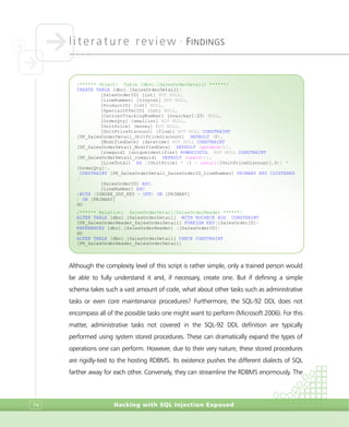 literature review •
FINDINGS
Hacking with SQL Injection Exposed74
Although the complexity level of this script is rather simple, only a trained person would
be able to fully understand it and, if necessary, create one. But if defining a simple
schema takes such a vast amount of code, what about other tasks such as administrative
tasks or even core maintenance procedures? Furthermore, the SQL-92 DDL does not
encompass all of the possible tasks one might want to perform (Microsoft 2006). For this
matter, administrative tasks not covered in the SQL-92 DDL definition are typically
performed using system stored procedures. These can dramatically expand the types of
operations one can perform. However, due to their very nature, these stored procedures
are rigidly-tied to the hosting RDBMS. Its existence pushes the different dialects of SQL
farther away for each other. Conversely, they can streamline the RDBMS enormously. The
/****** Object: Table [dbo].[SalesOrderDetail] ******/
CREATE TABLE [dbo].[SalesOrderDetail](
[SalesOrderID] [int] NOT NULL,
[LineNumber] [tinyint] NOT NULL,
[ProductID] [int] NULL,
[SpecialOfferID] [int] NULL,
[CarrierTrackingNumber] [nvarchar](25) NULL,
[OrderQty] [smallint] NOT NULL,
[UnitPrice] [money] NOT NULL,
[UnitPriceDiscount] [float] NOT NULL CONSTRAINT
[DF_SalesOrderDetail_UnitPriceDiscount] DEFAULT (0),
[ModifiedDate] [datetime] NOT NULL CONSTRAINT
[DF_SalesOrderDetail_ModifiedDate] DEFAULT (getdate()),
[rowguid] [uniqueidentifier] ROWGUIDCOL NOT NULL CONSTRAINT
[DF_SalesOrderDetail_rowguid] DEFAULT (newid()),
[LineTotal] AS ([UnitPrice] * (1 - isnull([UnitPriceDiscount],0)) *
[OrderQty]),
CONSTRAINT [PK_SalesOrderDetail_SalesOrderID_LineNumber] PRIMARY KEY CLUSTERED
(
[SalesOrderID] ASC,
[LineNumber] ASC
)WITH (IGNORE_DUP_KEY = OFF) ON [PRIMARY]
) ON [PRIMARY]
GO
/****** Relation: SalesOrderDetail/SalesOrderHeader ******/
ALTER TABLE [dbo].[SalesOrderDetail] WITH NOCHECK ADD CONSTRAINT
[FK_SalesOrderHeader_SalesOrderDetail] FOREIGN KEY([SalesOrderID])
REFERENCES [dbo].[SalesOrderHeader] ([SalesOrderID])
GO
ALTER TABLE [dbo].[SalesOrderDetail] CHECK CONSTRAINT
[FK_SalesOrderHeader_SalesOrderDetail]
 
