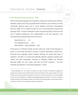 literature review •
FINDINGS
Hacking with SQL Injection Exposed 77
4Data Manipulating Language – DML
Whereas early query languages were originally so complex that interacting with electronic
databases could be done only by specially trained individuals, recent interfaces are more
user-friendly, allowing casual users to access database information (Encyclopædia
Britannica 2006). This is possible through the use of fourth-generation programming
languages (4GL)10
as they are designed to reduce programming effort and the time and
cost of software development. One implementation of the 4GL approach is the
Structured Query Language (SQL) which has the form:
Select [field Fa, Fb, . . . , Fn]
From [database Da, Db, . . . , Dn]
Where [field Fa = abc] and [field Fb = def].
At first glance, its similarity to English may blur reality since, unlike natural languages, its
syntax is in fact limited and fixed to the point it could be represented in tabular form.
Structured query languages support database searching and several other types of
operations, and DML is its subset that specifically addresses operations targeting data
retrieval and data manipulation. According to Wikipedia (2006c) and Microsoft
(Microsoft 2006), the main clauses used with the SELECT statement – the most
frequently used operation in transactional databases – include:
10
Other generations are: 1GL, where no translator was used to compile or assemble the language and
programming instructions were entered through the front panel switches of the computer system; 2GL, where
the code can be read and written fairly easily by a human, but it must be converted into a 1GL machine readable
form by means of a compiler;3GL, a programming language designed to be easier for a human to understand,
including things like named variables and objects; 5GL, based around solving problems using constraints given to
the program, rather than using an algorithm written by a programmer.
 