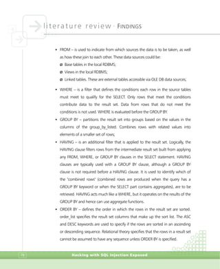 literature review •
FINDINGS
Hacking with SQL Injection Exposed78
• FROM – is used to indicate from which sources the data is to be taken, as well
as how these join to each other. These data sources could be:
Ø Base tables in the local RDBMS;
Ø Views in the local RDBMS;
Ø Linked tables. These are external tables accessible via OLE DB data sources;
• WHERE – is a filter that defines the conditions each row in the source tables
must meet to qualify for the SELECT. Only rows that meet the conditions
contribute data to the result set. Data from rows that do not meet the
conditions is not used. WHERE is evaluated before the GROUP BY.
• GROUP BY – partitions the result set into groups based on the values in the
columns of the group_by_listed. Combines rows with related values into
elements of a smaller set of rows;
• HAVING – is an additional filter that is applied to the result set. Logically, the
HAVING clause filters rows from the intermediate result set built from applying
any FROM, WHERE, or GROUP BY clauses in the SELECT statement. HAVING
clauses are typically used with a GROUP BY clause, although a GROUP BY
clause is not required before a HAVING clause. It is used to identify which of
the "combined rows" (combined rows are produced when the query has a
GROUP BY keyword or when the SELECT part contains aggregates), are to be
retrieved. HAVING acts much like a WHERE, but it operates on the results of the
GROUP BY and hence can use aggregate functions.
• ORDER BY – defines the order in which the rows in the result set are sorted.
order_list specifies the result set columns that make up the sort list. The ASC
and DESC keywords are used to specify if the rows are sorted in an ascending
or descending sequence. Relational theory specifies that the rows in a result set
cannot be assumed to have any sequence unless ORDER BY is specified.
 