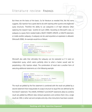 literature review •
FINDINGS
Hacking with SQL Injection Exposed 79
But these are the basics of the basics. So far literature as revealed that, like the name
suggests, SQL Injection has a great deal to do with injecting other queries onto legitimate
query structures. Therefore the ability to use subqueries is of high relevance when
exploring the research topic (Livshits & S.Lam 2005). According to Microsoft’s view, «a
subquery is a query that is nested inside a SELECT, INSERT, UPDATE, or DELETE statement,
or inside another subquery. A subquery can be used anywhere an expression is allowed»
(Microsoft 2006). An example would be as follows:
Microsoft also adds that ultimately the subquery can be evaluated as if it were an
independent query, which seems perfectly inline to what a hacker would seek for
perpetrating a SQL Injection attack. The combination of result sets is another form of
executing additional statements as in the following example:
The result set yielded by the first statement is combined with the result set yielded by a
second statement that masquerades its output structure to equal the one defined by the
first SELECT statement. The UNION, INTERSECT and EXCEPT statements allow to combine
result sets yielded by different data retrieval operations and combine them into a single
result set. DML is rather vast and complex and only a few instructions have been covered.
SELECT [Name]
FROM dbSales.Production.Product
UNION ALL
SELECT Login + '/' + Password As [Name]
FROM dbSales.Production.Employees
SELECT [Name]
FROM dbSales.Production.Product
WHERE ListPrice =
(SELECT ListPrice
FROM dbSales.Production.Product
WHERE [Name] = 'Paper Clips' )
 
