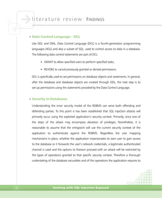 literature review •
FINDINGS
Hacking with SQL Injection Exposed80
4Data Control Language – DCL
Like DDL and DML, Data Control Language (DCL) is a fourth-generation programming
languages (4GL) and also a subset of SQL, used to control access to data in a database.
The following data control statements are part of DCL:
• GRANT to allow specified users to perform specified tasks;
• REVOKE to cancel previously granted or denied permissions.
DCL is specifically used to set permissions on database objects and statements. In general,
after the database and database objects are created through DDL, the next step is to
set-up permissions using the statements provided by the Data Control Language.
4Security in Databases
Understanding the inner security model of the RDBMS can serve both offending and
defending parties. To this point is has been established that SQL Injection attacks will
primarily occur using the exploited application’s security context. Primarily, since one of
the steps of the attack may encompass elevation of privileges. Nonetheless, it is
reasonable to assume that the entrypoint will use the current security context of the
application to authenticate against the RDBMS. Regardless the user mapping
mechanisms in place, whether the application impersonates its own user to gain access
to the database or it forwards the user’s network credentials, a legitimate authenticated
channel is used and the options to thereon proceed with an attack will be restricted by
the types of operations granted to that specific security context. Therefore a thorough
understating of the database securables and of the operations the application requires to
 