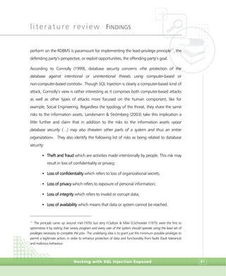literature review •
FINDINGS
Hacking with SQL Injection Exposed 81
perform on the RDBMS is paramount for implementing the least-privilege principle11
, the
defending party’s perspective, or exploit opportunities, the offending party’s goal.
According to Connolly (1999), database security concerns «the protection of the
database against intentional or unintentional threats using computer-based or
non-computer-based controls». Though SQL Injection is clearly a computer-based kind of
attack, Connolly’s view is rather interesting as it comprises both computer-based attacks
as well as other types of attacks more focused on the human component, like for
example, Social Engineering. Regardless the typology of the threat, they share the same
risks to the information assets. Landsmann & Strömberg (2003) take this implication a
little further and claim that in addition to the risks to the information assets «poor
database security (…) may also threaten other parts of a system and thus an entire
organization». They also identify the following list of risks as being related to database
security:
• Theft and fraud which are activities made intentionally by people. This risk may
result in loss of confidentiality or privacy;
• Loss of confidentiality which refers to loss of organizational secrets;
• Loss of privacy which refers to exposure of personal information;
• Loss of integrity which refers to invalid or corrupt data;
• Loss of availability which means that data or system cannot be reached.
11
The principle came up around mid-1970s but Jerry H.Saltzer & Mike D.Schroeder (1975) were the first to
systematize it by stating that «every program and every user of the system should operate using the least set of
privileges necessary to complete the job». The underlying idea is to grant just the minimum possible privileges to
permit a legitimate action, in order to enhance protection of data and functionality from faults (fault tolerance)
and malicious behaviour.
 