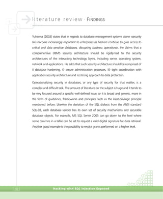 literature review •
FINDINGS
Hacking with SQL Injection Exposed82
Yuhanna (2003) states that in regards to database management systems alone «security
has become increasingly important to enterprises as hackers continue to gain access to
critical and data sensitive databases, disrupting business operations». He claims that a
comprehensive DBMS security architecture should be rigidly-tied to the security
architectures of the interacting technology layers, including server, operating system,
network and applications. He adds that such security architecture should be comprised of
i) database hardening, ii) secure administration processes, iii) tight coordination with
application security architecture and iv) strong approach to data protection.
Operationalizing security in databases, or any type of security for that matter, is a
complex and difficult task. The amount of literature on the subject is huge and it tends to
be very focused around a specific well-defined issue, or it is broad and generic, more in
the form of guidelines, frameworks and principles such as the least-privilege principle
mentioned before. Likewise the deviation of the SQL dialects from the ANSI standard
SQL-92, each database vendor has its own set of security mechanisms and securable
database objects. For example, MS SQL Server 2005 can go down to the level where
some columns in a table can be set to request a valid digital signature for data retrieval.
Another good example is the possibility to revoke grants performed on a higher level.
 