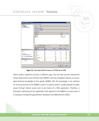 literature review •
FINDINGS
Hacking with SQL Injection Exposed 83
Figure 16 - Overriding Table Permissions on MS SQL Server 2005
Other vendors implement security in different ways, but the base security mechanisms
remain fairly similar across all three main RDBMS. Securing a database requires, of course,
deep technical knowledge of that specific RDBMS. Still, this knowledge is not sufficient
for ensuring security as the RDBMS is part of a greater system, usually exposed to public
access through indirect access such as by means of a Web application. Therefore, a
thorough understating of the applications that depend on the RDBMs is crucial, hence it
is necessary to bridge the gap between developers and DBAs (Kunene 2003).
 