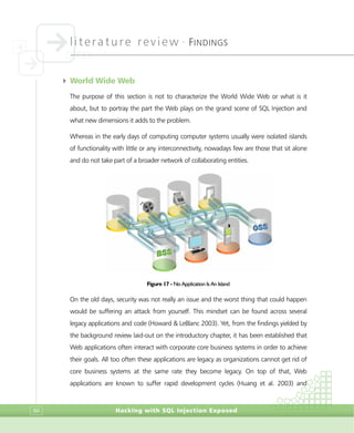 literature review •
FINDINGS
Hacking with SQL Injection Exposed84
4 World Wide Web
The purpose of this section is not to characterize the World Wide Web or what is it
about, but to portray the part the Web plays on the grand scene of SQL Injection and
what new dimensions it adds to the problem.
Whereas in the early days of computing computer systems usually were isolated islands
of functionality with little or any interconnectivity, nowadays few are those that sit alone
and do not take part of a broader network of collaborating entities.
Figure 17 - No Application Is An Island
On the old days, security was not really an issue and the worst thing that could happen
would be suffering an attack from yourself. This mindset can be found across several
legacy applications and code (Howard & LeBlanc 2003). Yet, from the findings yielded by
the background review laid-out on the introductory chapter, it has been established that
Web applications often interact with corporate core business systems in order to achieve
their goals. All too often these applications are legacy as organizations cannot get rid of
core business systems at the same rate they become legacy. On top of that, Web
applications are known to suffer rapid development cycles (Huang et al. 2003) and
 