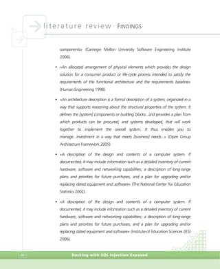 literature review •
FINDINGS
Hacking with SQL Injection Exposed86
components» (Carnegie Mellon University Software Engineering Institute
2006).
• «An allocated arrangement of physical elements which provides the design
solution for a consumer product or life-cycle process intended to satisfy the
requirements of the functional architecture and the requirements baseline»
(Human Engineering 1998).
• «An architecture description is a formal description of a system, organized in a
way that supports reasoning about the structural properties of the system. It
defines the [system] components or building blocks...and provides a plan from
which products can be procured, and systems developed, that will work
together to implement the overall system. It thus enables you to
manage...investment in a way that meets [business] needs...» (Open Group
Architecture Framework 2005).
• «A description of the design and contents of a computer system. If
documented, it may include information such as a detailed inventory of current
hardware, software and networking capabilities; a description of long-range
plans and priorities for future purchases, and a plan for upgrading and/or
replacing dated equipment and software» (The National Center for Education
Statistics 2002).
• «A description of the design and contents of a computer system. If
documented, it may include information such as a detailed inventory of current
hardware, software and networking capabilities; a description of long-range
plans and priorities for future purchases, and a plan for upgrading and/or
replacing dated equipment and software» (Institute of Education Sciences (IES)
2006).
 