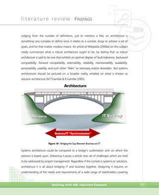 literature review •
FINDINGS
Hacking with SQL Injection Exposed 87
Judging from the number of definitions, just to mention a few, an architecture is
something very complex to define since it relates to a context, longs to achieve a set of
goals, and for that matter, involves means. An article at Wikipedia (2006a) on this subject
neatly summarizes what a robust architecture ought to be, by stating that «a robust
architecture is said to be one that exhibits an optimal degree of fault-tolerance, backward
compatibility, forward compatibility, extensibility, reliability, maintainability, availability,
serviceability, usability, and such other “ilities” as necessary and/or desirable». But systems
architectures should be pictured on a broader reality, entailed on what is known as
solution architecture (M.T.Gamble & R.Gamble 2005).
Figure 18 - Bridging the Gap Between Business and IT
Systems architecture could be compared to a bridge’s sustentation arch on which the
solution is based upon. Delivering it poses a whole new set of challenges which are tried
to be addressed by project management. Regardless if the context is systems or solutions,
architecture it is all about bridging IT and business together. Designing it requires an
understanding of the needs and requirements of a wide range of stakeholders covering
Architecture
Business/IT “Synchronization”
BusinessBusiness IT StrategyIT Strategy
 