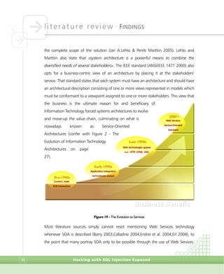 literature review •
FINDINGS
Hacking with SQL Injection Exposed88
the complete scope of the solution (Jari A.Lehto & Pentti Marttiin 2005). Lehto and
Marttiin also state that «system architecture is a powerful means to combine the
diversified needs of several stakeholders». The IEEE standard (ANSI/IEEE 1471 2000) also
opts for a business-centric view of an architecture by placing it at the stakeholders’
service. That standard states that each system must have an architecture and should have
an architectural description consisting of one or more views represented in models which
must be conformant to a viewpoint assigned to one or more stakeholders. This view that
the business is the ultimate reason for and beneficiary of
Information Technology forced systems architectures to evolve
and move-up the value chain, culminating on what is
nowadays known as Service-Oriented
Architectures (confer with Figure 2 - The
Evolution of Information Technology
Architectures on page
27).
Figure 19 - The Evolution to Services
Most literature sources simply cannot resist mentioning Web Services technology
whenever SOA is described (Barry 2003;Calladine 2004;Endrei et al. 2004;Erl 2004), to
the point that many portray SOA only to be possible through the use of Web Services.
Pre-1990s
Custom, static
B2B Integration
Early 1990s
Application integration
technologies appear
Late 1990s
Web technologies appear
e.g., HTTP, HTML, XML
2000+
Web Services
Service-Oriented
Solutions
BBuussiinneessss BBeenneeffiitt
 