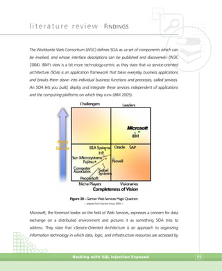 literature review •
FINDINGS
Hacking with SQL Injection Exposed 89
The Worldwide Web Consortium (W3C) defines SOA as «a set of components which can
be invoked, and whose interface descriptions can be published and discovered» (W3C
2004). IBM’s view is a bit more technology-centric as they state that «a service-oriented
architecture (SOA) is an application framework that takes everyday business applications
and breaks them down into individual business functions and processes, called services.
An SOA lets you build, deploy and integrate these services independent of applications
and the computing platforms on which they run» (IBM 2005).
Figure 20 - Gartner Web Services Magic Quadrant
> adapted from (Gartner Group 2004) <
Microsoft, the foremost leader on the field of Web Services, expresses a concern for data
exchange on a distributed environment and pictures it as something SOA tries to
address. They state that «Service-Oriented Architecture is an approach to organizing
information technology in which data, logic, and infrastructure resources are accessed by
 