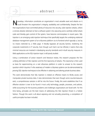 • a b s t r a c t •
abstract • a b s t r a c t •
Hacking with SQL Injection Exposed IX
owadays, information constitutes an organization’s most valuable asset and attacks on it
could threaten the organization’s integrity, availability and confidentiality. Despite the fact
that organizations have committed plenty of resources into security, code injection attacks, where
a remote attacker attempts to fool a software system into executing some carefully crafted attack
code and thereby gain control of the system, have become commonplace in recent years. SQL
Injection is an emerging code injection technique that specifically targets the underlying relational
database management system of an e-Business platform via its frontend which typically is, but by
no means restricted to, a Web page. It literally bypasses all security barriers, shattering the
corporate investments in IT security. Even though such harm can be inflicted, it seems that only
minimal resources are invested in developing security standards and in-built security measures in
Web applications as the SQL Injection topic is still poorly studied.
Using a combination of action research and literature review, this research proposes the first
unifying definition of SQL Injection and the first taxonomy of attacks. This taxonomy is then used
as basis for experimenting on a real e-Business platform in order to answer to the research
question which inquiries if «the weakness of modern e Business systems can be demonstrated by
proving SQL Injection techniques to be effective in obtaining and altering private business data».
This work demonstrates that SQL Injection is indeed an effective means to illicitly access and
manipulate private business data. It also demonstrates that even though some countermeasures
exist, a comprehensive solution is still far into the future. Finally, this work establishes that if an
effective solution is ever to be found it must unify technology, people, processes, and policies,
while accounting for the business problems and challenges organizations are faced with. For the
time being, principles are the best means of addressing the SQL Injection threat in a holistic
fashion. Though this work is all about exposing and not actuality preventing, a compilation of
useful principles has been included.
N
 