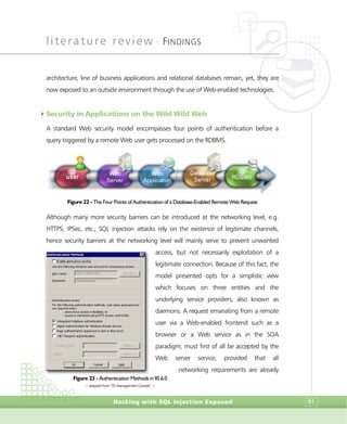 literature review •
FINDINGS
Hacking with SQL Injection Exposed 91
architecture, line of business applications and relational databases remain, yet, they are
now exposed to an outside environment through the use of Web-enabled technologies.
4Security in Applications on the Wild Wild Web
A standard Web security model encompasses four points of authentication before a
query triggered by a remote Web user gets processed on the RDBMS.
Figure 22 - The Four Points of Authentication of a Database-Enabled Remote Web Request
Although many more security barriers can be introduced at the networking level, e.g.
HTTPS, IPSec, etc., SQL Injection attacks rely on the existence of legitimate channels,
hence security barriers at the networking level will mainly serve to prevent unwanted
access, but not necessarily exploitation of a
legitimate connection. Because of this fact, the
model presented opts for a simplistic view
which focuses on three entities and the
underlying service providers, also known as
daemons. A request emanating from a remote
user via a Web-enabled frontend such as a
browser or a Web service as in the SOA
paradigm, must first of all be accepted by the
Web server service, provided that all
networking requirements are already
Figure 23 - Authentication Methods in IIS 6.0
> adapted from “IIS Management Console” <
 