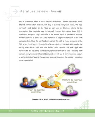 literature review •
FINDINGS
Hacking with SQL Injection Exposed92
met, as for example, when an HTTPS session is established. Different Web servers accept
different authentication methods, but they all support anonymous access, the most
commonly used option on the Web as users are by definition external to the
organization. One particular case is Microsoft Internet Information Server (IIS). It
implements an option only it can offer; if the remote user is a member of a trusted
Windows domain, IIS allows the user’s credentials to be propagated down to the Web
application level. Once the user has been granted the right to invoke a resource at the
Web server, then it is up to the underlying Web application to carry on. At this point, the
security road divides itself into two distinct paths: whether the Web application
impersonates the requesting user’s security context to carry on its tasks – this only really
applies if anonymous access has not been used, or it will use its own embedded account
to authenticate itself against the operation system and perform the necessary operations
on the user’s behalf.
Figure 24 - User vs. Account Impersonation on a Web Application
 