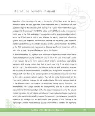 literature review •
FINDINGS
Hacking with SQL Injection Exposed 93
Regardless of the security model used or the vendor of the Web server, the security
context on which the Web application is executed will be used to authenticate the Web
application against the database system (see Figure 6 - Typical Web Infrastructure Layout
on page 34). Depending on the RDBMS sitting on the DMZ and on the impersonation
model used by the Web application, the credentials used for accessing database objects
within the RDBMS can be one of two: whether the security model and information
systems allow user integrated authentication, meaning the requesting user’s credentials
are forwarded all the way down to the database and the user itself exists on the RDBMS,
or the Web application must impersonate a database-specific user to carry on with its
tasks (refer to topic «Security in Databases» within this chapter).
As established before, SQL Injection takes advantage of legitimate channels which in turn
implies that legitimate security contexts are used as well. If this is so, at first sight it seems
a bit irrelevant to spend time learning about systems architectures, applicational
topologies and security models. And that is true if, and only if, the attack scope is
reduced only to the data stored on the database serving the Web application. However,
the scope of SQL Injection can extend far beyond data manipulation and expand to the
RDBMS itself, from there to the operating system of the database server, and from there
to the entire corporate network system. This will be neatly demonstrated on the
Experimenting chapter. However, this will only be effective if the attacker understands all
of the different subjects mentioned above and knows his way around those topics. As
Heterogeneity and Change demand for Interoperability and are in great measure
responsible for the SOA paradigm shift, the pressure cascades down to the security
models. Nowadays it is unthinkable not to have an integrated authentication mechanism
which is transversal to the whole corporate IT environment, simply because it would be
impossible to manage such an environment. One product of this pressure is the
Lightweight Directory Access Protocol (LDAP) which defines a standard for organizing
 