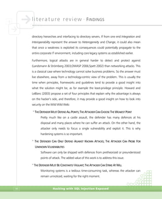 literature review •
FINDINGS
Hacking with SQL Injection Exposed94
directory hierarchies and interfacing to directory servers. If from one end Integration and
Interoperability represent the answer to Heterogeneity and Change, it could also mean
that once a weakness is exploited its consequences could potentially propagate to the
entire corporate IT environment, including core legacy systems as established earlier.
Furthermore, logical attacks are in general harder to detect and protect against
(Landsmann & Strömberg 2003;OWASP 2006;Spett 2002) than networking attacks. This
is a classical case where technology cannot solve business problems. So the answer must
live elsewhere, away from a technology-centric view of the problem. This is usually the
time when principles, frameworks and guidelines tend to provide a good insight into
what the solution might be, as for example the least-privilege principle. Howard and
LeBlanc (2003) propose a set of four principles that explain why the advantage is always
on the hacker’s side, and therefore, it may provide a good insight on how to look into
security on the Wild Wild Web:
>
THE DEFENDER MUST DEFEND ALL POINTS; THE ATTACKER CAN CHOOSE THE WEAKEST POINT
Pretty much like on a castle assault, the defender has many defences at his
disposal and many places where he can suffer an attack. On the other hand, the
attacker only needs to focus a single vulnerability and exploit it. This is why
hardening systems is so important.
>
THE DEFENDER CAN ONLY DEFEND AGAINST KNOWN ATTACKS; THE ATTACKER CAN PROBE FOR
UNKNOWN VULNERABILITIES
Software can only be shipped with defences from pretheorized or preunderstood
points of attack. The added value of this work is to address this issue.
>
THE DEFENDER MUST BE CONSTANTLY VIGILANT; THE ATTACKER CAN STRIKE AT WILL
Monitoring systems is a tedious time-consuming task, whereas the attacker can
remain unnoticed, waiting for the right moment.
 