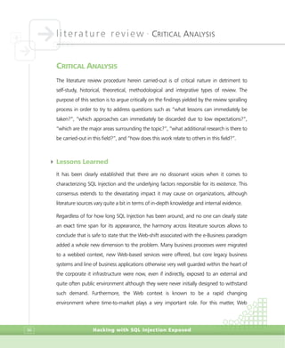 literature review •
CRITICAL ANALYSIS
Hacking with SQL Injection Exposed96
CRITICAL ANALYSIS
The literature review procedure herein carried-out is of critical nature in detriment to
self-study, historical, theoretical, methodological and integrative types of review. The
purpose of this section is to argue critically on the findings yielded by the review spiralling
process in order to try to address questions such as “what lessons can immediately be
taken?”, “which approaches can immediately be discarded due to low expectations?”,
“which are the major areas surrounding the topic?”, “what additional research is there to
be carried-out in this field?”, and “how does this work relate to others in this field?”.
4 Lessons Learned
It has been clearly established that there are no dissonant voices when it comes to
characterizing SQL Injection and the underlying factors responsible for its existence. This
consensus extends to the devastating impact it may cause on organizations, although
literature sources vary quite a bit in terms of in-depth knowledge and internal evidence.
Regardless of for how long SQL Injection has been around, and no one can clearly state
an exact time span for its appearance, the harmony across literature sources allows to
conclude that is safe to state that the Web-shift associated with the e-Business paradigm
added a whole new dimension to the problem. Many business processes were migrated
to a webbed context, new Web-based services were offered, but core legacy business
systems and line of business applications otherwise very well guarded within the heart of
the corporate it infrastructure were now, even if indirectly, exposed to an external and
quite often public environment although they were never initially designed to withstand
such demand. Furthermore, the Web context is known to be a rapid changing
environment where time-to-market plays a very important role. For this matter, Web
 