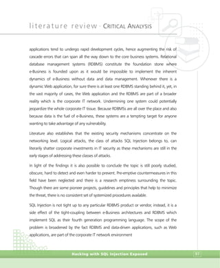 literature review •
CRITICAL ANALYSIS
Hacking with SQL Injection Exposed 97
applications tend to undergo rapid development cycles, hence augmenting the risk of
cascade errors that can span all the way down to the core business systems. Relational
database management systems (RDBMS) constitute the foundation stone where
e-Business is founded upon as it would be impossible to implement the inherent
dynamics of e-Business without data and data management. Whenever there is a
dynamic Web application, for sure there is at least one RDBMS standing behind it, yet, in
the vast majority of cases, the Web application and the RDBMS are part of a broader
reality which is the corporate IT network. Undermining one system could potentially
jeopardize the whole corporate IT tissue. Because RDBMSs are all over the place and also
because data is the fuel of e-Business, these systems are a tempting target for anyone
wanting to take advantage of any vulnerability.
Literature also establishes that the existing security mechanisms concentrate on the
networking level. Logical attacks, the class of attacks SQL Injection belongs to, can
literarily shatter corporate investments in IT security as these mechanisms are still in the
early stages of addressing these classes of attacks.
In light of the findings it is also possible to conclude the topic is still poorly studied,
obscure, hard to detect and even harder to prevent. Pre-emptive countermeasures in this
field have been neglected and there is a research emptiness surrounding the topic.
Though there are some pioneer projects, guidelines and principles that help to minimize
the threat, there is no consistent set of systemized procedures available.
SQL Injection is not tight up to any particular RDBMS product or vendor, instead, it is a
side effect of the tight-coupling between e-Business architectures and RDBMS which
implement SQL as their fourth generation programming language. The scope of the
problem is broadened by the fact RDBMS and data-driven applications, such as Web
applications, are part of the corporate IT network environment
 
