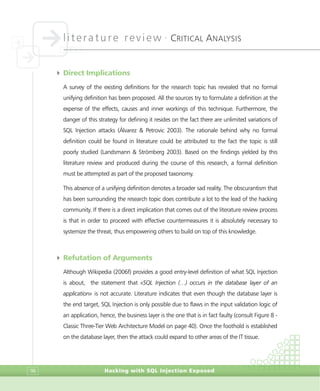 literature review •
CRITICAL ANALYSIS
Hacking with SQL Injection Exposed98
4 Direct Implications
A survey of the existing definitions for the research topic has revealed that no formal
unifying definition has been proposed. All the sources try to formulate a definition at the
expense of the effects, causes and inner workings of this technique. Furthermore, the
danger of this strategy for defining it resides on the fact there are unlimited variations of
SQL Injection attacks (Álvarez & Petrovic 2003). The rationale behind why no formal
definition could be found in literature could be attributed to the fact the topic is still
poorly studied (Landsmann & Strömberg 2003). Based on the findings yielded by this
literature review and produced during the course of this research, a formal definition
must be attempted as part of the proposed taxonomy.
This absence of a unifying definition denotes a broader sad reality. The obscurantism that
has been surrounding the research topic does contribute a lot to the lead of the hacking
community. If there is a direct implication that comes out of the literature review process
is that in order to proceed with effective countermeasures it is absolutely necessary to
systemize the threat, thus empowering others to build on top of this knowledge.
4 Refutation of Arguments
Although Wikipedia (2006f) provides a good entry-level definition of what SQL Injection
is about, the statement that «SQL Injection (…) occurs in the database layer of an
application» is not accurate. Literature indicates that even though the database layer is
the end target, SQL Injection is only possible due to flaws in the input validation logic of
an application, hence, the business layer is the one that is in fact faulty (consult Figure 8 -
Classic Three-Tier Web Architecture Model on page 40). Once the foothold is established
on the database layer, then the attack could expand to other areas of the IT tissue.
 