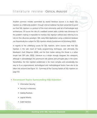 literature review •
CRITICAL ANALYSIS
Hacking with SQL Injection Exposed 99
Another common mistake committed by several literature sources is to depict SQL
Injection as a Web-only problem. Enough internal evidence has been presented to point
out that SQL Injection is a product of the most commonly used set of technologies and
architectures. Of course the role of a webbed context adds a whole new dimension to
the problem making it impossible to mention SQL Injection without ever referring to its
role on the e-Business paradigm. Still, every Web Application using a relational database
can theoretically be a subject for SQL Injection attacks (Landsmann & Strömberg 2003).
In regards to the underlying causes for SQL Injection, some sources state that SQL
Injection is the sole result of faulty programming techniques, and ultimately the
developer’s fault (Waymire 2004), and for that matter solving this threat is a rather
simple task (SPI Labs 2003). Literature as a whole strongly disagrees this viewpoint,
although it acknowledges the paramount role policies and principles play in the scene.
Nonetheless, the SQL Injection problematic is far more complex and considerably less
easy to fix as organizational, technological and methodological factors have also to be
taken into account (see Figure 10 - Summary of the Causing Factors of SQL Injection on
page 43).
4 Paramount Topics Surrounding SQL-Injection
• Information Security;
• Security in e-Business;
• Coding Practices;
• Logical Attacks;
• Code Injection;
 