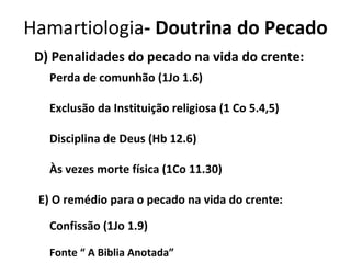 D) Penalidades do pecado na vida do crente: Perda de comunhão (1Jo 1.6) Exclusão da Instituição religiosa (1 Co 5.4,5) Disciplina de Deus (Hb 12.6) Às vezes morte física (1Co 11.30) E) O remédio para o pecado na vida do crente: Confissão (1Jo 1.9) Fonte “ A Biblia Anotada” Hamartiologia - Doutrina do Pecado 
