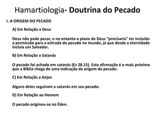 Hamartiologia - Doutrina do Pecado I. A ORIGEM DO PECADO A) Em Relação a Deus Deus não pode pecar, e no entanto o plano de Deus “precisaria” ter incluído a permissão para a entrada do pecado no mundo, já que desde a eternidade incluía um Salvador. B) Em Relação a Satanás O pecado foi achado em satanás (Ez 28.15). Esta afirmação é o mais próximo que a Bíblia chega de uma indicação da origem do pecado. C) Em Relação a Anjos Alguns deles seguiram a satanás em seu pecado. D) Em Relação ao Homem O pecado originou-se no Éden. 