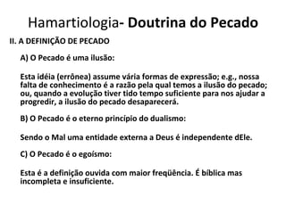 II. A DEFINIÇÃO DE PECADO A) O Pecado é uma ilusão: Esta idéia (errônea) assume vária formas de expressão; e.g., nossa falta de conhecimento é a razão pela qual temos a ilusão do pecado; ou, quando a evolução tiver tido tempo suficiente para nos ajudar a progredir, a ilusão do pecado desaparecerá. B) O Pecado é o eterno princípio do dualismo: Sendo o Mal uma entidade externa a Deus é independente dEle. C) O Pecado é o egoísmo: Esta é a definição ouvida com maior freqüência. É bíblica mas incompleta e insuficiente. Hamartiologia - Doutrina do Pecado 