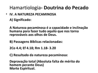 IV. A NATUREZA PECAMINOSA A) Significado: A Natureza pecaminosa é a capacidade e inclinação humana para fazer tudo aquilo que nos torna reprováveis aos olhos de Deus. B) Passagens Bíblicas relacionadas: 2Co 4.4; Ef 4.18; Rm 1.18- 3.20 C) Resultado da natureza pecaminosa: Depravação total (Absoluta falta de mérito do homem perante Deus) Morte Espiritual. Hamartiologia - Doutrina do Pecado 